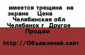 имеется трещина  на экране  › Цена ­ 6 550 - Челябинская обл., Челябинск г. Другое » Продам   